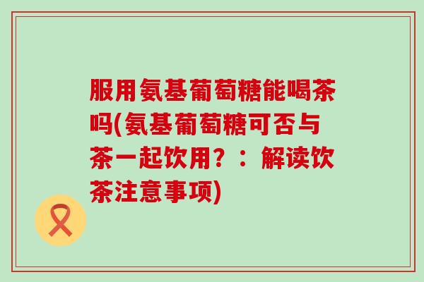 服用氨基葡萄糖能喝茶吗(氨基葡萄糖可否与茶一起饮用？：解读饮茶注意事项)