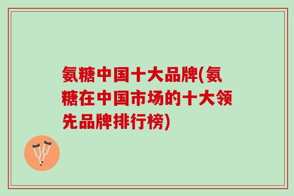 氨糖中国十大品牌(氨糖在中国市场的十大领先品牌排行榜)