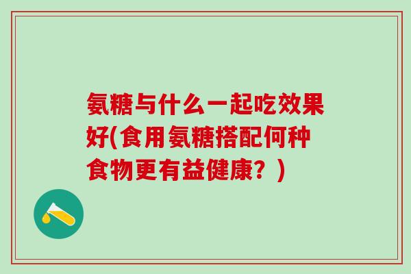 氨糖与什么一起吃效果好(食用氨糖搭配何种食物更有益健康?) 氨糖与什么一起吃效果好(食用氨糖搭配何种食物更有益健康?)