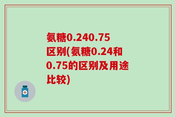 氨糖0.240.75区别(氨糖0.24和0.75的区别及用途比较)