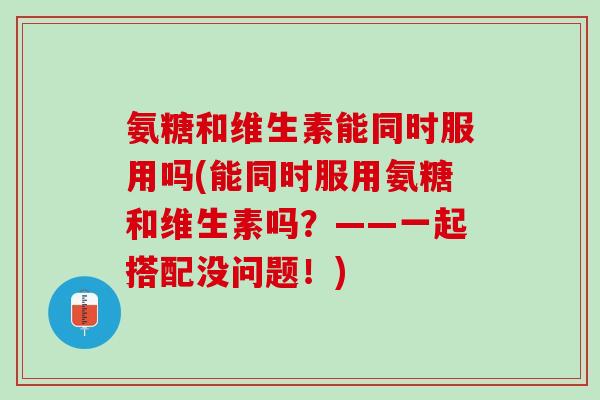 氨糖和维生素能同时服用吗(能同时服用氨糖和维生素吗？——一起搭配没问题！)