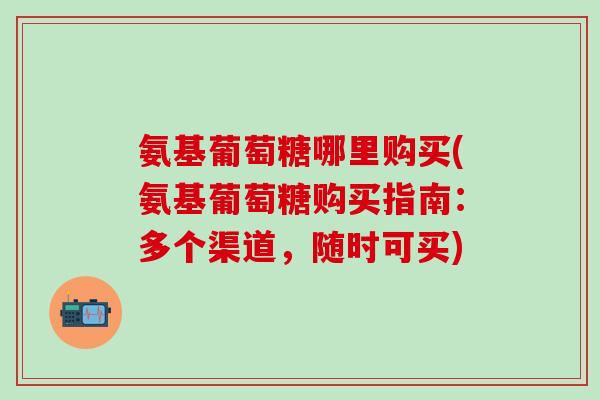 氨基葡萄糖哪里购买(氨基葡萄糖购买指南：多个渠道，随时可买)