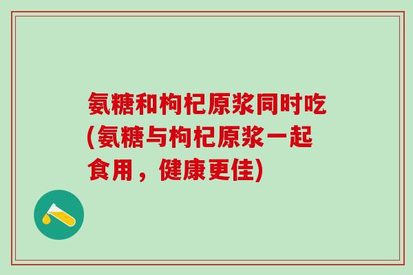 氨糖和枸杞原浆同时吃(氨糖与枸杞原浆一起食用，健康更佳)