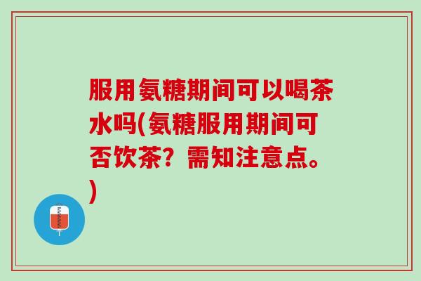 服用氨糖期间可以喝茶水吗(氨糖服用期间可否饮茶？需知注意点。)