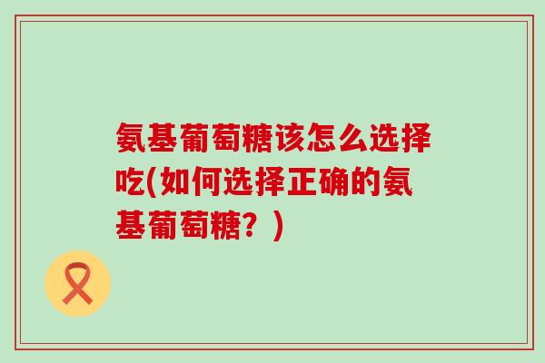 氨基葡萄糖该怎么选择吃(如何选择正确的氨基葡萄糖？)
