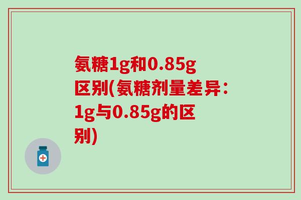 氨糖1g和0.85g区别(氨糖剂量差异：1g与0.85g的区别)