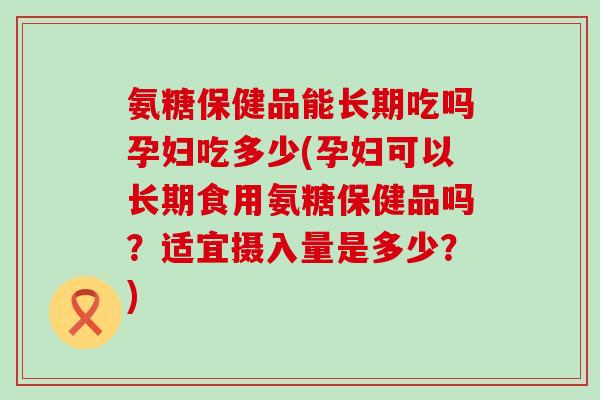 氨糖保健品能长期吃吗孕妇吃多少(孕妇可以长期食用氨糖保健品吗？适宜摄入量是多少？)