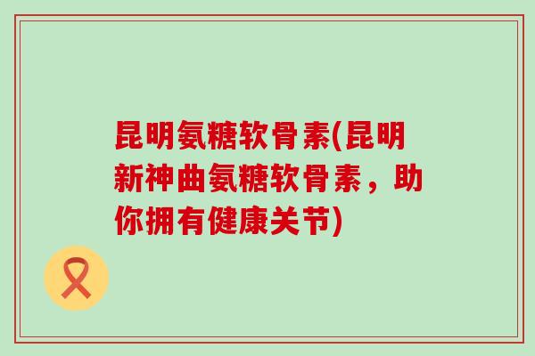 昆明氨糖软骨素(昆明新神曲氨糖软骨素，助你拥有健康关节)