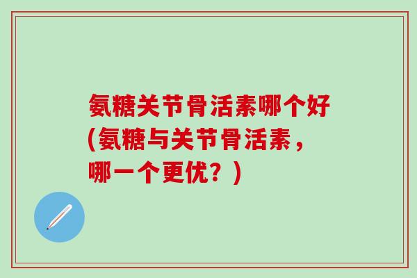 氨糖关节骨活素哪个好(氨糖与关节骨活素，哪一个更优？)
