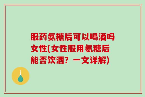 服药氨糖后可以喝酒吗女性(女性服用氨糖后能否饮酒？一文详解)