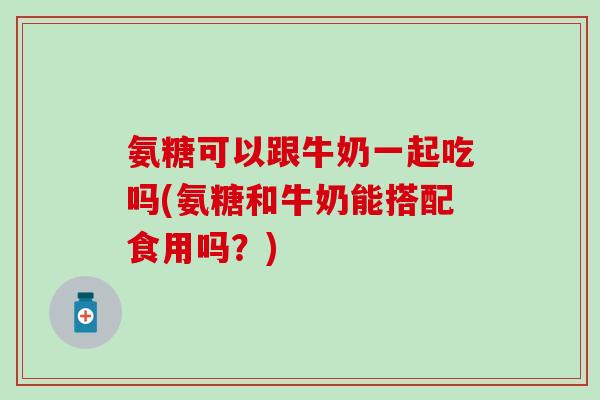 氨糖可以跟牛奶一起吃吗(氨糖和牛奶能搭配食用吗？)