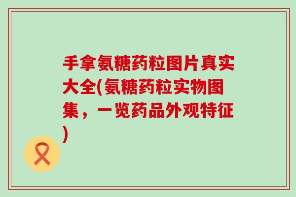 手拿氨糖药粒图片真实大全(氨糖药粒实物图集，一览药品外观特征)