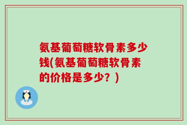 氨基葡萄糖软骨素多少钱(氨基葡萄糖软骨素的价格是多少？)