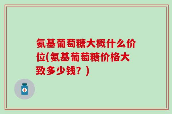 氨基葡萄糖大概什么价位(氨基葡萄糖价格大致多少钱？)