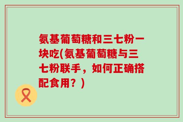 氨基葡萄糖和三七粉一块吃(氨基葡萄糖与三七粉联手，如何正确搭配食用？)