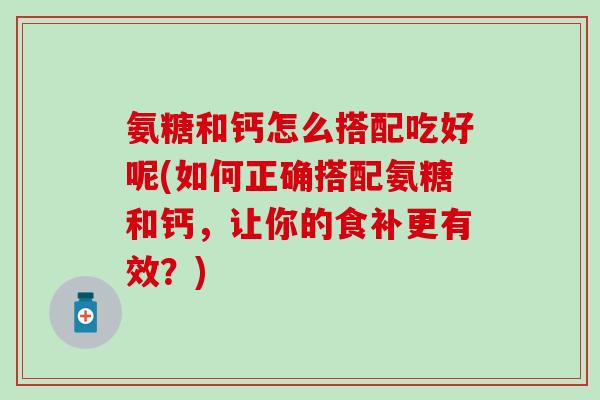 氨糖和钙怎么搭配吃好呢(如何正确搭配氨糖和钙，让你的食补更有效？)