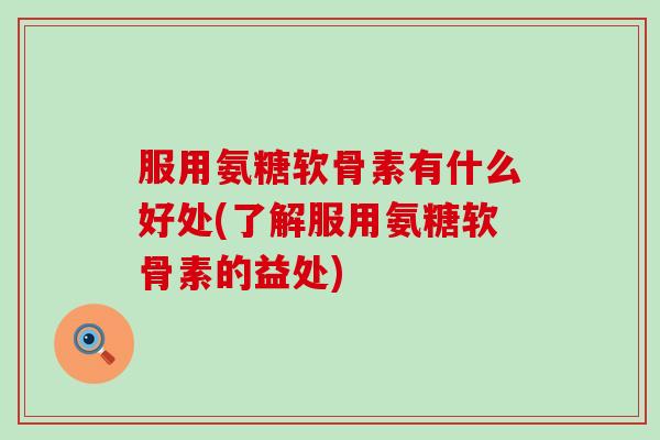 服用氨糖软骨素有什么好处(了解服用氨糖软骨素的益处)