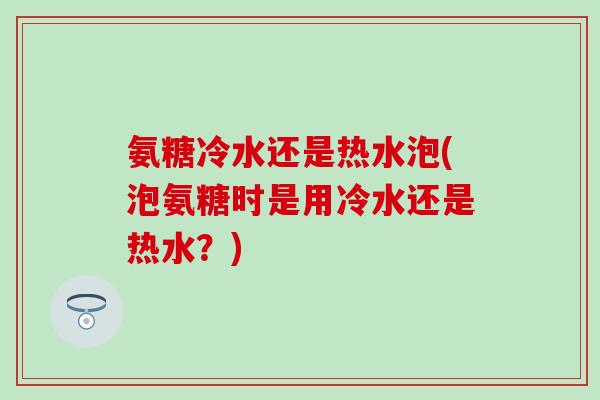 氨糖冷水还是热水泡(泡氨糖时是用冷水还是热水？)