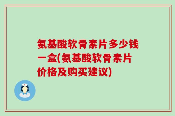 氨基酸软骨素片多少钱一盒(氨基酸软骨素片价格及购买建议)