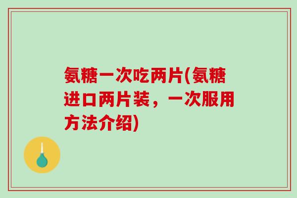 氨糖一次吃两片(氨糖进口两片装，一次服用方法介绍)