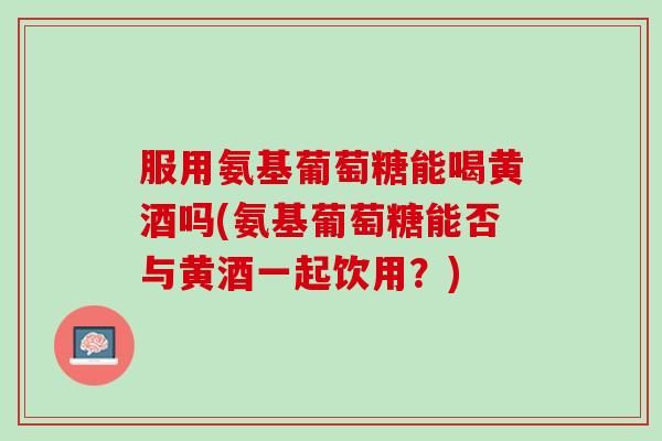 服用氨基葡萄糖能喝黄酒吗(氨基葡萄糖能否与黄酒一起饮用？)