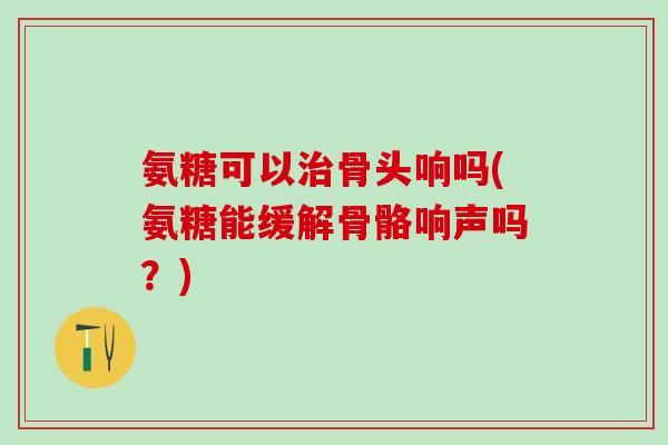 氨糖可以治骨头响吗(氨糖能缓解骨骼响声吗？)