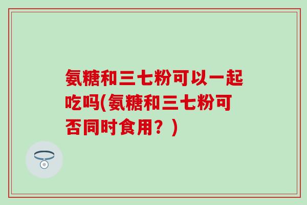 氨糖和三七粉可以一起吃吗(氨糖和三七粉可否同时食用？)
