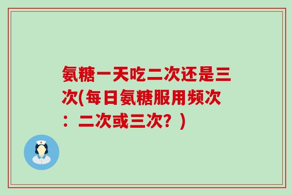 氨糖一天吃二次还是三次(每日氨糖服用频次:二次或三次?) 氨糖一天吃二次还是三次(每日氨糖服用频次:二次或三次?)