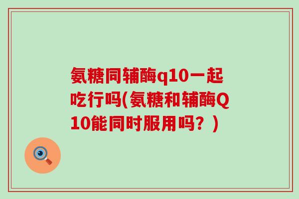氨糖同辅酶q10一起吃行吗(氨糖和辅酶Q10能同时服用吗？)