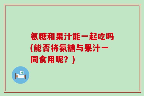 氨糖和果汁能一起吃吗(能否将氨糖与果汁一同食用呢？)