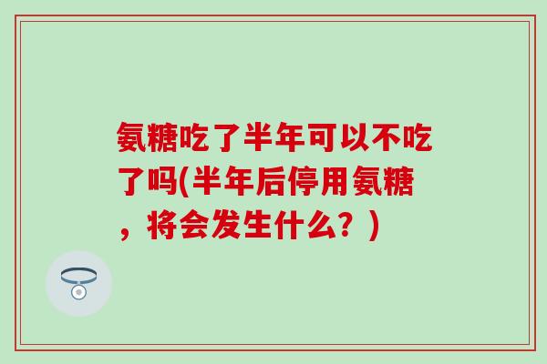 氨糖吃了半年可以不吃了吗(半年后停用氨糖，将会发生什么？)