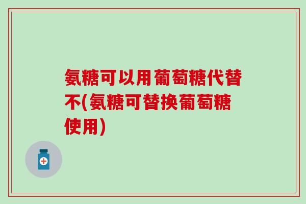 氨糖可以用葡萄糖代替不(氨糖可替换葡萄糖使用)