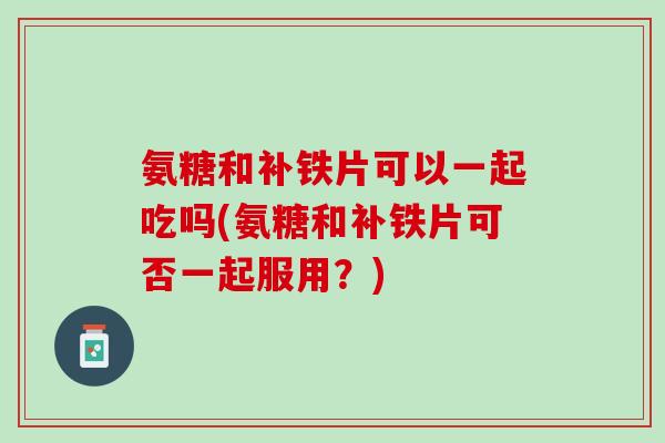 氨糖和补铁片可以一起吃吗(氨糖和补铁片可否一起服用？)