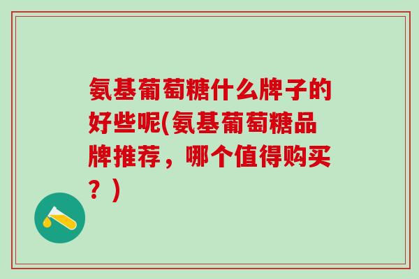 氨基葡萄糖什么牌子的好些呢(氨基葡萄糖品牌推荐，哪个值得购买？)