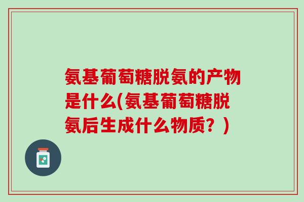 氨基葡萄糖脱氨的产物是什么(氨基葡萄糖脱氨后生成什么物质？)