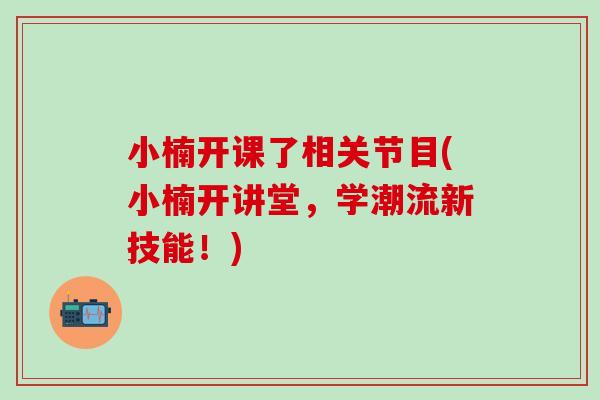 小楠开课了相关节目(小楠开讲堂，学潮流新技能！)
