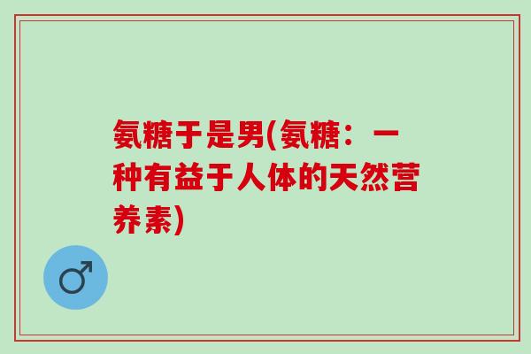 氨糖于是男(氨糖：一种有益于人体的天然营养素)