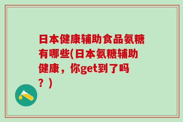 日本健康辅助食品氨糖有哪些(日本氨糖辅助健康，你get到了吗？)