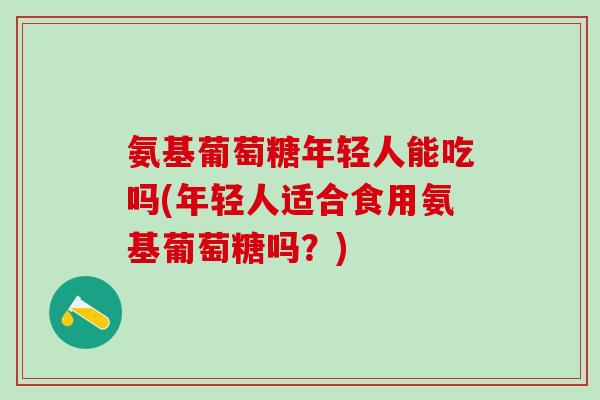 氨基葡萄糖年轻人能吃吗(年轻人适合食用氨基葡萄糖吗？)