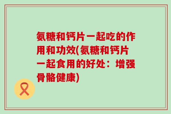 氨糖和钙片一起吃的作用和功效(氨糖和钙片一起食用的好处：增强骨骼健康)