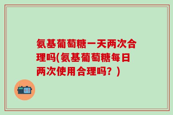 氨基葡萄糖一天两次合理吗(氨基葡萄糖每日两次使用合理吗？)