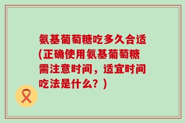 氨基葡萄糖吃多久合适(正确使用氨基葡萄糖需注意时间,适宜时间吃法是什么?) 氨基葡萄糖吃多久合适(正确使用氨基葡萄糖需注意时间,适宜时间吃法是什么?)