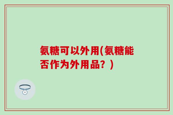 氨糖可以外用(氨糖能否作为外用品？)
