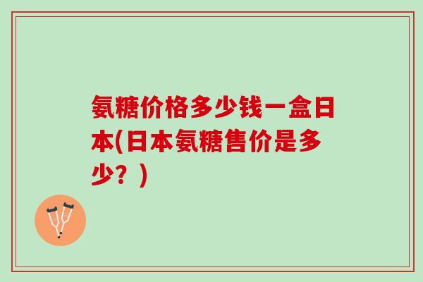 氨糖价格多少钱一盒日本(日本氨糖售价是多少？)
