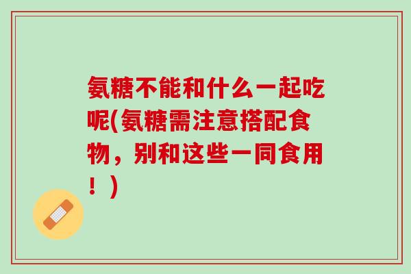 氨糖不能和什么一起吃呢(氨糖需注意搭配食物，别和这些一同食用！)