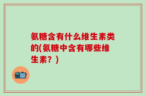 氨糖含有什么维生素类的(氨糖中含有哪些维生素？)