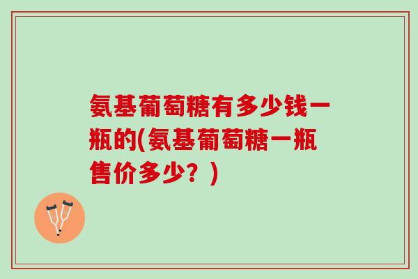 氨基葡萄糖有多少钱一瓶的(氨基葡萄糖一瓶售价多少？)