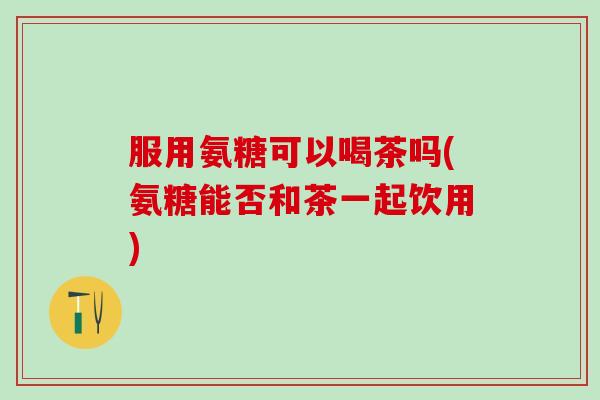 服用氨糖可以喝茶吗(氨糖能否和茶一起饮用) 服用氨糖可以喝茶吗(氨糖能否和茶一起饮用)