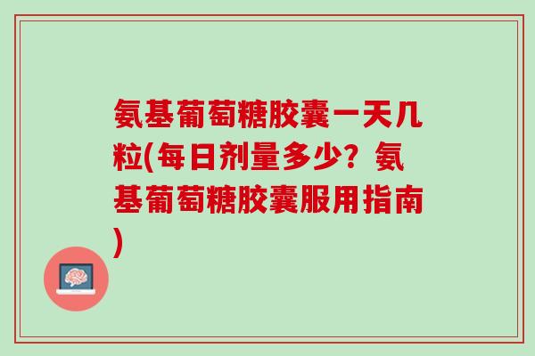 氨基葡萄糖胶囊一天几粒(每日剂量多少？氨基葡萄糖胶囊服用指南)