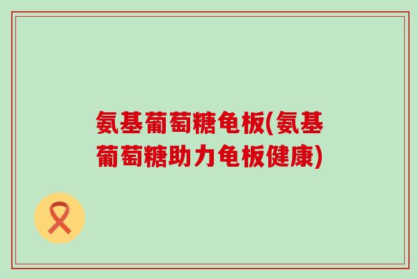 氨基葡萄糖龟板(氨基葡萄糖助力龟板健康)